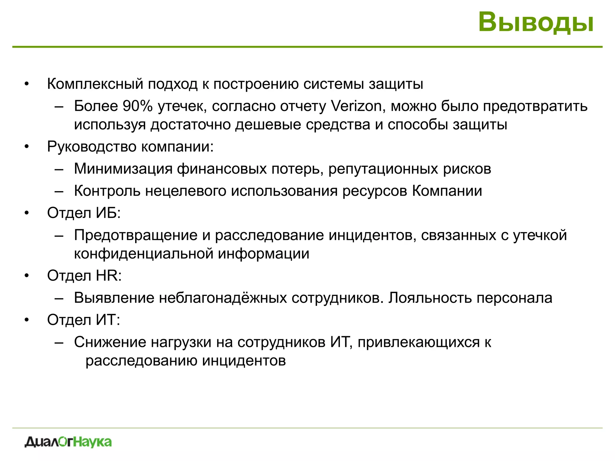 Выводы
• Комплексный подход к построению системы защиты
– Более 90% утечек, согласно отчету Verizon, можно было предотвратить
используя достаточно дешевые средства и способы защиты
• Руководство компании:
– Минимизация финансовых потерь, репутационных рисков
– Контроль нецелевого использования ресурсов Компании
• Отдел ИБ:
– Предотвращение и расследование инцидентов, связанных с утечкой
конфиденциальной информации
• Отдел HR:
– Выявление неблагонадёжных сотрудников. Лояльность персонала
• Отдел ИТ:
– Снижение нагрузки на сотрудников ИТ, привлекающихся к
расследованию инцидентов
 