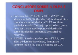 Embora a lei n.º 11.638, de 28 DEZ 2007, que
altera a lei 6404/76 (Lei das SA), tenha extinta a
conta lucros acumulados, a DLPA continua
sendo levantada. Caso seja apurado lucro, este
deve ser o mais rápido possível destinado,
como dividendos, aumentos de capital ou
reservas.
A DMPL é mais completa que a DLPA, pois
além de demonstrar o lucro, demonstra
também todo o PL, que é a riqueza da CIA.
 