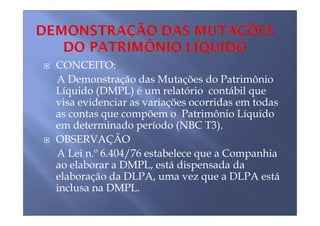 CONCEITO:
A Demonstração das Mutações do Patrimônio
Líquido (DMPL) é um relatório contábil que
visa evidenciar as variações ocorridas em todas
as contas que compõem o Patrimônio Líquido
em determinado período (NBC T3).
OBSERVAÇÃO
A Lei n.º 6.404/76 estabelece que a Companhia
ao elaborar a DMPL, está dispensada da
elaboração da DLPA, uma vez que a DLPA está
inclusa na DMPL.
 