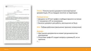 9
Утечка: Попытка выноса документа (конструкторская
документация, КТ) на твердом носителе за территорию
Позиция истца:
• Документ не КТ (нет грифа) и свободно хранится на полках
• С положение о КТ не ознакомлен
• Выносил документ для работы, разглашения не было
Итог: Победа работника (увольнение признано незаконным)
Выводы:
• Факт выноса документов не может расцениваться как
разглашение
• Отсутствие грифа КТ создает вопросы к режиму КТ, но не
критично
• …
2018-04-24
 