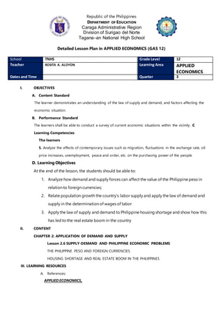 Republic of the Philippines
DEPARTMENT OF EDUCATION
Caraga Administrative Region
Division of Surigao del Norte
Tagana–an National High School
Detailed Lesson Plan in APPLIED ECONOMICS (GAS 12)
School TNHS Grade Level 12
Teacher ROSITA A. ALOYON Learning Area APPLIED
ECONOMICS
Dates and Time Quarter 3
I. OBJECTIVES
A. Content Standard
The learner demonstrates an understanding of the law of supply and demand, and factors affecting the
economic situation.
B. Performance Standard
The learners shall be able to conduct a survey of current economic situations within the vicinity. C.
Learning Competencies
The learners
5. Analyze the effects of contemporary issues such as migration, fluctuations in the exchange rate, oil
price increases, unemployment, peace and order, etc. on the purchasing power of the people
D. Learning Objectives
At the end of the lesson, the students should be able to:
1. Analyze how demand and supply forces can affect the value of the Philippine peso in
relation to foreign currencies;
2. Relate population growth the country’s labor supply and apply the law of demand and
supply in the determination of wages of labor
3. Apply the law of supply and demand to Philippine housing shortage and show how this
has led to the real estate boom in the country
II. CONTENT
CHAPTER 2: APPLICATION OF DEMAND AND SUPPLY
Lesson 2.6 SUPPLY-DEMAND AND PHILIPPINE ECONOMIC PROBLEMS
THE PHILIPPINE PESO AND FOREIGN CURRENCIES
HOUSING SHORTAGE AND REAL ESTATE BOOM IN THE PHILIPPINES
III. LEARNING RESOURCES
A. References:
APPLIED ECONOMICS,
 