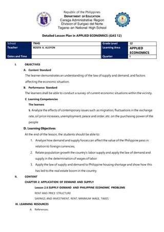 Republic of the Philippines
DEPARTMENT OF EDUCATION
Caraga Administrative Region
Division of Surigao del Norte
Tagana–an National High School
Detailed Lesson Plan in APPLIED ECONOMICS (GAS 12)
School TNHS Grade Level 12
Teacher ROSITA A. ALOYON Learning Area APPLIED
ECONOMICS
Dates and Time Quarter I
I. OBJECTIVES
A. Content Standard
The learner demonstrates an understanding of the law of supply and demand, and factors
affecting the economic situation.
B. Performance Standard
The learners shall be able to conduct a survey of current economic situations within the vicinity.
C. Learning Competencies
The learners
5. Analyze the effects of contemporary issues such as migration, fluctuations in the exchange
rate, oil price increases, unemployment, peace and order, etc. on the purchasing power of the
people
D. Learning Objectives
At the end of the lesson, the students should be able to:
1. Analyze how demand and supply forces can affect the value of the Philippine peso in
relation to foreign currencies;
2. Relate population growth the country’s labor supply and apply the law of demand and
supply in the determination of wages of labor
3. Apply the law of supply and demand to Philippine housing shortage and show how this
has led to the real estate boom in the country
II. CONTENT
CHAPTER 2: APPLICATION OF DEMAND AND SUPPLY
Lesson 2.6 SUPPLY-DEMAND AND PHILIPPINE ECONOMIC PROBLEMS
RENT AND PRICE STRUCTURE
SAVINGS AND INVESTMENT, RENT, MINIMUM WAGE, TAXES
III. LEARNING RESOURCES
A. References:
 
