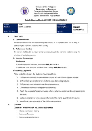 Republic of the Philippines
DEPARTMENT OF EDUCATION
Caraga Administrative Region
Division of Surigao del Norte
Tagana–an National High School
Detailed Lesson Plan in APPLIED ECONOMICS (GAS)
School TNHS Grade Level 12
Teacher ROSITA A. ALOYON Learning Area APPLIED
ECONOMICS
Dates and Time Quarter I
I. OBJECTIVES
A. Content Standard
The learner demonstrates an understanding of economics as an applied science and its utility in
addressing the economic problems of the country.
B. Performance Standard
The learners shall be able to analyze and propose solution/s to the economic problems using the
principles of applied economics.
C. Learning Competencies
The learners
1. Define basic terms in applied economics (ABM_AE12-Ia-d-1)
2. Identify the basic economic problems of the country (ABM_AE12-Ia-d-2)
D. Learning Objectives
At the end of the lesson, the students should be able to:
1. Differentiatebetween economics as a social science and as an applied science;
2. Differentiategross national product and gross domestic products;
3. Differentiatemacroeconomics and microeconomics;
4. Differentiatenormative and positiveeconomics;
5. Apply the concept of opportunity cost when evaluating options and making economic
decision;
6. Make decision on how man can satisfy most of his wants given limited resources
7. Identify the basic problems of the Philippine economic.
II. CONTENT
LESSON 1.1 INTRODUCTION TO APPLIED ECONOMICS
 Choice and Decision Making
 Economics Resources
 Economics as a social science
 