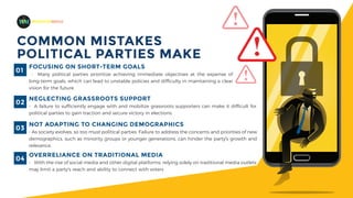 COMMON MISTAKES
POLITICAL PARTIES MAKE
MADEFORMEDIA
FOCUSING ON SHORT-TERM GOALS
- Many political parties prioritize achieving immediate objectives at the expense of
long-term goals, which can lead to unstable policies and difficulty in maintaining a clear
vision for the future.
01
NEGLECTING GRASSROOTS SUPPORT
- A failure to sufficiently engage with and mobilize grassroots supporters can make it difficult for
political parties to gain traction and secure victory in elections.
02
OVERRELIANCE ON TRADITIONAL MEDIA
- With the rise of social media and other digital platforms, relying solely on traditional media outlets
may limit a party's reach and ability to connect with voters
04
NOT ADAPTING TO CHANGING DEMOGRAPHICS
- As society evolves, so too must political parties. Failure to address the concerns and priorities of new
demographics, such as minority groups or younger generations, can hinder the party's growth and
relevance.
03
 