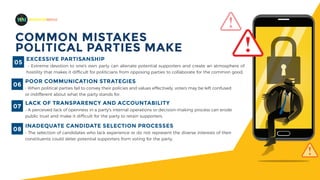 MADEFORMEDIA
COMMON MISTAKES
POLITICAL PARTIES MAKE
EXCESSIVE PARTISANSHIP
- Extreme devotion to one's own party can alienate potential supporters and create an atmosphere of
hostility that makes it difficult for politicians from opposing parties to collaborate for the common good.
05
POOR COMMUNICATION STRATEGIES
- When political parties fail to convey their policies and values effectively, voters may be left confused
or indifferent about what the party stands for.
06
INADEQUATE CANDIDATE SELECTION PROCESSES
- The selection of candidates who lack experience or do not represent the diverse interests of their
constituents could deter potential supporters from voting for the party.
08
LACK OF TRANSPARENCY AND ACCOUNTABILITY
- A perceived lack of openness in a party's internal operations or decision-making process can erode
public trust and make it difficult for the party to retain supporters.
07
 