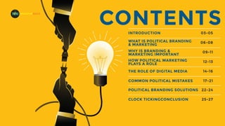 CONTENTS
INTRODUCTION 03-05
WHAT IS POLITICAL BRANDING
& MARKETING
06-08
WHY IS BRANDING &
MARKETING IMPORTANT
HOW POLITICAL MARKETING
PLAYS A ROLE
09-11
12-13
THE ROLE OF DIGITAL MEDIA 14-16
COMMON POLITICAL MISTAKES 17-21
POLITICAL BRANDING SOLUTIONS 22-24
CLOCK TICKINGCONCLUSION 25-27
MADEFORMEDIA
 