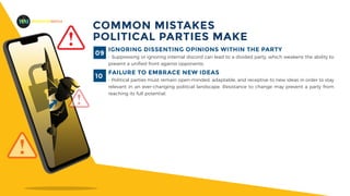 MADEFORMEDIA
COMMON MISTAKES
POLITICAL PARTIES MAKE
IGNORING DISSENTING OPINIONS WITHIN THE PARTY
- Suppressing or ignoring internal discord can lead to a divided party, which weakens the ability to
present a unified front against opponents.
09
FAILURE TO EMBRACE NEW IDEAS
- Political parties must remain open-minded, adaptable, and receptive to new ideas in order to stay
relevant in an ever-changing political landscape. Resistance to change may prevent a party from
reaching its full potential.
10
 