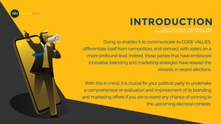 Doing so enables it to communicate its CORE VALUES,
differentiate itself from competitors, and connect with voters on a
more profound level. Indeed, those parties that have embraced
innovative branding and marketing strategies have reaped the
rewards in recent elections.
With this in mind, it is crucial for your political party to undertake
a comprehensive re-evaluation and improvement of its branding
and marketing efforts if you are to stand any chance of winning in
the upcoming electoral contests.
INTRODUCTION
W H Y P O L I T I C A L B R A N D I N G A N D
M A R K E T I N G I N 2 0 2 3 A R E I M P O R TA N T
MADEFORMEDIA
 