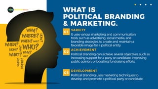 WHAT IS
POLITICAL BRANDING
& MARKETING.
VARIETY
It uses various marketing and communication
tools, such as advertising, social media, and
branding strategies, to create and maintain a
favorable image for a political entity
01
ACHIEVEMENT
Political Branding can achieve several objectives, such as
increasing support for a party or candidate, improving
public opinion, or boosting fundraising efforts.
02
DEVELOPMENT
Political Branding uses marketing techniques to
develop and promote a political party or candidate.
03
MADEFORMEDIA
 