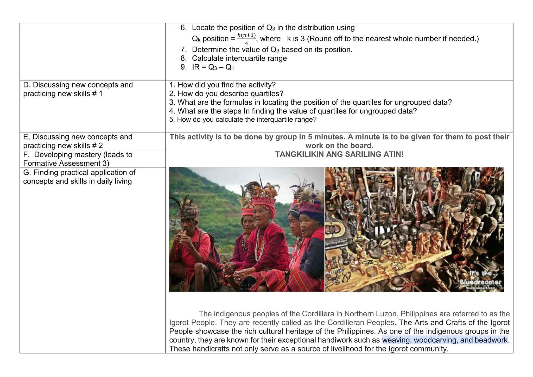 6. Locate the position of Q3 in the distribution using
Qk position =
𝑘(𝑛+1)
4
, where k is 3 (Round off to the nearest whole number if needed.)
7. Determine the value of Q3 based on its position.
8. Calculate interquartile range
9. IR = Q3 – Q1
D. Discussing new concepts and
practicing new skills # 1
1. How did you find the activity?
2. How do you describe quartiles?
3. What are the formulas in locating the position of the quartiles for ungrouped data?
4. What are the steps In finding the value of quartiles for ungrouped data?
5. How do you calculate the interquartile range?
E. Discussing new concepts and
practicing new skills # 2
This activity is to be done by group in 5 minutes. A minute is to be given for them to post their
work on the board.
TANGKILIKIN ANG SARILING ATIN!
The indigenous peoples of the Cordillera in Northern Luzon, Philippines are referred to as the
Igorot People. They are recently called as the Cordilleran Peoples. The Arts and Crafts of the Igorot
People showcase the rich cultural heritage of the Philippines. As one of the indigenous groups in the
country, they are known for their exceptional handiwork such as weaving, woodcarving, and beadwork.
These handicrafts not only serve as a source of livelihood for the Igorot community.
F. Developing mastery (leads to
Formative Assessment 3)
G. Finding practical application of
concepts and skills in daily living
 