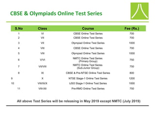 CBSE & Olympiads Online Test Series
S.No Class Course Fee (Rs.)
1 VI CBSE Online Test Series 700
2 VII CBSE Online Test Series 700
3 VII Olympiad Online Test Series 1000
4 VIII CBSE Online Test Series 700
5 VIII Olympiad Online Test Series 1000
6 V/VI
NMTC Online Test Series
(Primary Group)
750
7 VII/VIII
NMTC Online Test Series
(Sub-Junior Group)
750
8 IX CBSE & Pre-NTSE Online Test Series 800
9 X NTSE Stage-1 Online Test Series 1200
10 VIII/IX/X IJSO Stage-1 Online Test Series 1000
11 VIII-XII Pre-RMO Online Test Series 750
All above Test Series will be releasing in May 2019 except NMTC (July 2019)
 