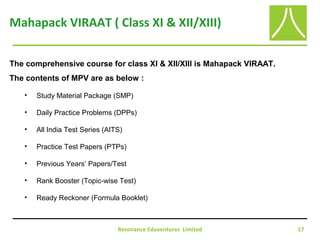 Resonance Eduventures Limited 17
Mahapack VIRAAT ( Class XI & XII/XIII)
The comprehensive course for class XI & XII/XIII is Mahapack VIRAAT.
The contents of MPV are as below :
• Study Material Package (SMP)
• Daily Practice Problems (DPPs)
• All India Test Series (AITS)
• Practice Test Papers (PTPs)
• Previous Years’ Papers/Test
• Rank Booster (Topic-wise Test)
• Ready Reckoner (Formula Booklet)
 