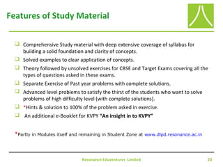 Resonance Eduventures Limited 20
Features of Study Material
 Comprehensive Study material with deep extensive coverage of syllabus for
building a solid foundation and clarity of concepts.
 Solved examples to clear application of concepts.
 Theory followed by unsolved exercises for CBSE and Target Exams covering all the
types of questions asked in these exams.
 Separate Exercise of Past year problems with complete solutions.
 Advanced level problems to satisfy the thirst of the students who want to solve
problems of high difficulty level (with complete solutions).
 *Hints & solution to 100% of the problem asked in exercise.
 An additional e-Booklet for KVPY “An insight in to KVPY”
*Partly in Modules itself and remaining in Student Zone at www.dlpd.resonance.ac.in
 
