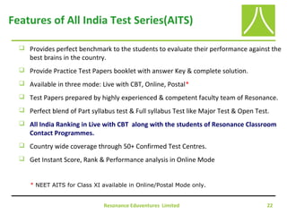 Resonance Eduventures Limited 22
Features of All India Test Series(AITS)
 Provides perfect benchmark to the students to evaluate their performance against the
best brains in the country.
 Provide Practice Test Papers booklet with answer Key & complete solution.
 Available in three mode: Live with CBT, Online, Postal*
 Test Papers prepared by highly experienced & competent faculty team of Resonance.
 Perfect blend of Part syllabus test & Full syllabus Test like Major Test & Open Test.
 All India Ranking in Live with CBT along with the students of Resonance Classroom
Contact Programmes.
 Country wide coverage through 50+ Confirmed Test Centres.
 Get Instant Score, Rank & Performance analysis in Online Mode
* NEET AITS for Class XI available in Online/Postal Mode only.
 