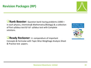 Resonance Eduventures Limited 23
Revision Packages (RP)
Rank Booster: Question bank having problems (1000 +
in each physics, chemistry& Mathematics/Biology) & a collection
of Part syllabus test & Full syllabus test with Complete
solutions.
Ready Reckoner: A compendium of important
Concepts & Formulae with Topic Wise Weightage Analysis Sheet
& Practice test papers.
 