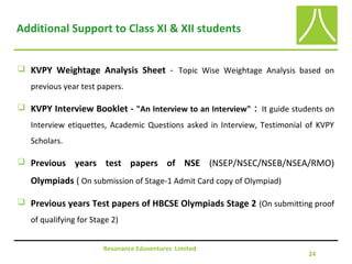 Additional Support to Class XI & XII students
 KVPY Weightage Analysis Sheet - Topic Wise Weightage Analysis based on
previous year test papers.
 KVPY Interview Booklet - "An Interview to an Interview" : It guide students on
Interview etiquettes, Academic Questions asked in Interview, Testimonial of KVPY
Scholars.
 Previous years test papers of NSE (NSEP/NSEC/NSEB/NSEA/RMO)
Olympiads ( On submission of Stage-1 Admit Card copy of Olympiad)
 Previous years Test papers of HBCSE Olympiads Stage 2 (On submitting proof
of qualifying for Stage 2)
Resonance Eduventures Limited
24
 