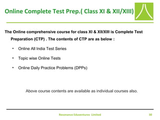 Resonance Eduventures Limited 30
Online Complete Test Prep.( Class XI & XII/XIII)
The Online comprehensive course for class XI & XII/XIII is Complete Test
Preparation (CTP) . The contents of CTP are as below :
• Online All India Test Series
• Topic wise Online Tests
• Online Daily Practice Problems (DPPs)
Above course contents are available as individual courses also.
 
