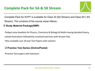 Resonance Eduventures Limited 34
Complete Pack for SA & SX Stream
Complete Pack for KVPY is available for Class XI (SA Stream) and Class XII ( SX
Stream). The contents of the course areas follows :
 Study Material Package(SMP)
•Subject wise booklets for Physics, Chemistry & Biology & Maths having detailed theory,
solved illustrations followed by unsolved exercises with Answer-Key.
•Also available Last 10 year Test Papers with solution
 Practice Test Series (Online/Postal)
•Practice Test papers with Solutions
 