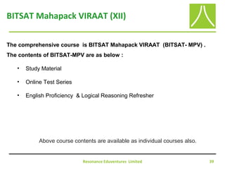 Resonance Eduventures Limited 39
BITSAT Mahapack VIRAAT (XII)
The comprehensive course is BITSAT Mahapack VIRAAT (BITSAT- MPV) .
The contents of BITSAT-MPV are as below :
• Study Material
• Online Test Series
• English Proficiency & Logical Reasoning Refresher
Above course contents are available as individual courses also.
 