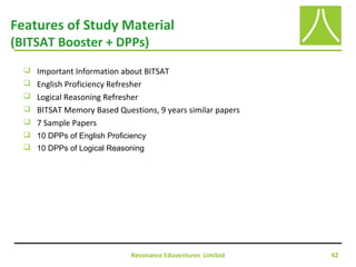 Resonance Eduventures Limited 42
Features of Study Material
(BITSAT Booster + DPPs)
 Important Information about BITSAT
 English Proficiency Refresher
 Logical Reasoning Refresher
 BITSAT Memory Based Questions, 9 years similar papers
 7 Sample Papers
 10 DPPs of English Proficiency
 10 DPPs of Logical Reasoning
 