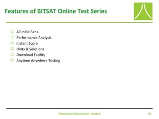 Resonance Eduventures Limited 43
Features of BITSAT Online Test Series
 All India Rank
 Performance Analysis.
 Instant Score
 Hints & Solutions
 Download Facility
 Anytime Anywhere Testing
 