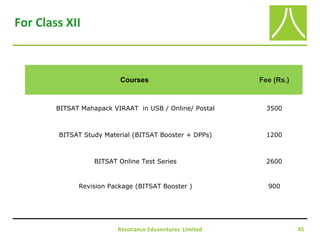 Resonance Eduventures Limited 45
For Class XII
Courses Fee (Rs.)
BITSAT Mahapack VIRAAT in USB / Online/ Postal 3500
BITSAT Study Material (BITSAT Booster + DPPs) 1200
BITSAT Online Test Series 2600
Revision Package (BITSAT Booster ) 900
 