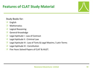 Resonance Eduventures Limited 59
Features of CLAT Study Material
Study Books for:
 English
 Mathematics
 Logical Reasoning
 General Knowledge
 Legal Aptitude I : Law of Contract
 Legal Aptitude II : Criminal Law
 Legal Aptitude III : Law of Torts & Legal Maxims / Latin Terms
 Legal Aptitude IV : Constitution
 Five Years Solved Papers of CLAT & AILET.
 