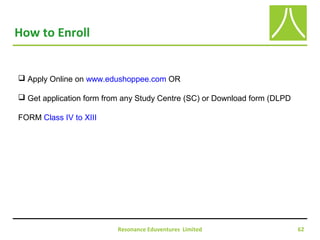 Resonance Eduventures Limited 62
How to Enroll
 Apply Online on www.edushoppee.com OR
 Get application form from any Study Centre (SC) or Download form (DLPD
FORM Class IV to XIII
 