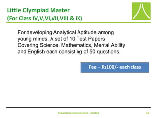 Little Olympiad Master
(For Class IV,V,VI,VII,VIII & IX)
Resonance Eduventures Limited 16
Fee – Rs100/- each class
For developing Analytical Aptitude among
young minds. A set of 10 Test Papers
Covering Science, Mathematics, Mental Ability
and English each consisting of 50 questions.
 