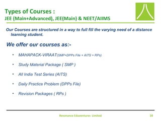 Resonance Eduventures Limited 20
Types of Courses :
JEE (Main+Advanced), JEE(Main) & NEET/AIIMS
Our Courses are structured in a way to full fill the varying need of a distance
learning student.
We offer our courses as:-
• MAHAPACK-VIRAAT(SMP+DPPs File + AITS + RPs)
• Study Material Package ( SMP )
• All India Test Series (AITS)
• Daily Practice Problem (DPPs File)
• Revision Packages ( RPs )
 