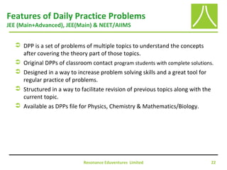 Resonance Eduventures Limited 22
Features of Daily Practice Problems
JEE (Main+Advanced), JEE(Main) & NEET/AIIMS
 DPP is a set of problems of multiple topics to understand the concepts
after covering the theory part of those topics.
 Original DPPs of classroom contact program students with complete solutions.
 Designed in a way to increase problem solving skills and a great tool for
regular practice of problems.
 Structured in a way to facilitate revision of previous topics along with the
current topic.
 Available as DPPs file for Physics, Chemistry & Mathematics/Biology.
 