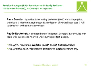 Resonance Eduventures Limited 24
Revision Packages (RP) - Rank Booster & Ready Reckoner
JEE (Main+Advanced), JEE(Main) & NEET/AIIMS
Rank Booster: Question bank having problems (1000 + in each physics,
chemistry & Mathematics/Biology) & a collection of Part syllabus test & Full
syllabus test with complete solutions.
Ready Reckoner: A compendium of important Concepts & Formulae with
Topic wise Weightage Analysis Sheet & Practice test papers.
JEE (M+A) Program is available in both English & Hindi Medium
JEE (Main) & NEET Program are available in English Medium only
 