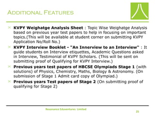 Additional Features
 KVPY Weighatge Analysis Sheet : Topic Wise Weighatge Analysis
based on previous year test papers to help in focusing on important
topics.(This will be available at student corner on submitting KVPY
Application No/Roll No.)
 KVPY Interview Booklet - "An Innerview to an Interview" : It
guide students on Interview etiquettes, Academic Questions asked
in Interview, Testimonial of KVPY Scholars. (This will be sent on
submitting proof of Qualifying for KVPY Interview.)
 Previous years test papers of HBCSE Olympiads Stage 1 (with
solutions) of Physics, Chemistry, Maths, Biology & Astronomy. (On
submission of Stage 1 Admit card copy of Olympiad.)
 Previous years Test papers of Stage 2 (On submitting proof of
qualifying for Stage 2)
Resonance Eduventures Limited
25
 