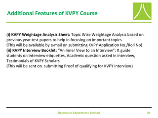 Resonance Eduventures Limited 30
Additional Features of KVPY Course
(i) KVPY Weightage Analysis Sheet: Topic Wise Weightage Analysis based on
previous year test papers to help in focusing on important topics
(This will be available by e-mail on submitting KVPY Application No./Roll No)
(ii) KVPY Interview Booklet: “An Inner View to an Interview”: It guide
students on interview etiquettes, Academic question asked in interview,
Testimonials of KVPY Scholars
(This will be sent on submitting Proof of qualifying for KVPY Interview)
 