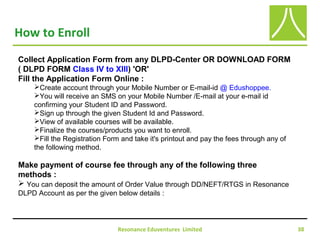 Resonance Eduventures Limited 38
How to Enroll
Collect Application Form from any DLPD-Center OR DOWNLOAD FORM
( DLPD FORM Class IV to XIII) 'OR'
Fill the Application Form Online :
Create account through your Mobile Number or E-mail-id @ Edushoppee.
You will receive an SMS on your Mobile Number /E-mail at your e-mail id
confirming your Student ID and Password.
Sign up through the given Student Id and Password.
View of available courses will be available.
Finalize the courses/products you want to enroll.
Fill the Registration Form and take it's printout and pay the fees through any of
the following method.
Make payment of course fee through any of the following three
methods :
 You can deposit the amount of Order Value through DD/NEFT/RTGS in Resonance
DLPD Account as per the given below details :
 