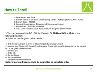 Resonance Eduventures Limited 39
How to Enroll
1.Bank Name: Axis Bank
2. Branch Name : AXIS Bank Ltd.Shopping Center , Kota (Rajasthan), Pin – 324007
3. Branch Code : 000228
4. Account Holder Name : Resonance Eduventures Limited
5. Account No. : 912020018956650
6. IFSC Code :UTIB0000228 Account as per the given below details :
You can also send the DD of Order Value to DLPD Head Office, Kota in the
following manner :
Account as per the given below details :
1. DD should be drawn in favor of “Resonance Eduventures Limited” .
2. Mention your Student ID, Order ID, & Complete Postal Address with Mobile No. at the back of
DD in the given below manner :
3. Student ID :
4. Order ID :
5. Sender Name :
6. Sender Address :
7. Sender Contact Information
Note: Important Documents to be submitted to complete order .
 