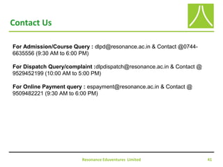 Resonance Eduventures Limited 41
Contact Us
For Admission/Course Query : dlpd@resonance.ac.in & Contact @0744-
6635556 (9:30 AM to 6:00 PM)
For Dispatch Query/complaint :dlpdispatch@resonance.ac.in & Contact @
9529452199 (10:00 AM to 5:00 PM)
For Online Payment query : espayment@resonance.ac.in & Contact @
9509482221 (9:30 AM to 6:00 PM)
 