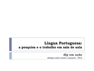 Língua Portuguesa:
a pesquisa e o trabalho em sala de aula

                                  dlp em ação
                 diálogos sobre ensino e pesquisa - 2012
 