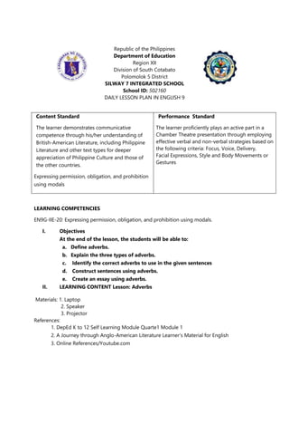 Republic of the Philippines
Department of Education
Region XII
Division of South Cotabato
Polomolok 5 District
SILWAY 7 INTEGRATED SCHOOL
School ID: 502160
DAILY LESSON PLAN IN ENGLISH 9
LEARNING COMPETENCIES
EN9G-IIE-20: Expressing permission, obligation, and prohibition using modals.
I. Objectives
At the end of the lesson, the students will be able to:
a. Define adverbs.
b. Explain the three types of adverbs.
c. Identify the correct adverbs to use in the given sentences
d. Construct sentences using adverbs.
e. Create an essay using adverbs.
II. LEARNING CONTENT Lesson: Adverbs
Materials: 1. Laptop
2. Speaker
3. Projector
References:
1. DepEd K to 12 Self Learning Module Quarte1 Module 1
2. A Journey through Anglo-American Literature Learner‘s Material for English
3. Online References/Youtube.com
Content Standard
The learner demonstrates communicative
competence through his/her understanding of
British-American Literature, including Philippine
Literature and other text types for deeper
appreciation of Philippine Culture and those of
the other countries.
Expressing permission, obligation, and prohibition
using modals
Performance Standard
The learner proficiently plays an active part in a
Chamber Theatre presentation through employing
effective verbal and non-verbal strategies based on
the following criteria: Focus, Voice, Delivery,
Facial Expressions, Style and Body Movements or
Gestures
 