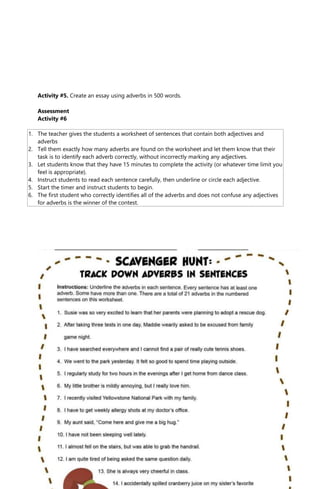 Activity #5. Create an essay using adverbs in 500 words.
Assessment
Activity #6
1. The teacher gives the students a worksheet of sentences that contain both adjectives and
adverbs
2. Tell them exactly how many adverbs are found on the worksheet and let them know that their
task is to identify each adverb correctly, without incorrectly marking any adjectives.
3. Let students know that they have 15 minutes to complete the activity (or whatever time limit you
feel is appropriate).
4. Instruct students to read each sentence carefully, then underline or circle each adjective.
5. Start the timer and instruct students to begin.
6. The first student who correctly identifies all of the adverbs and does not confuse any adjectives
for adverbs is the winner of the contest.
 