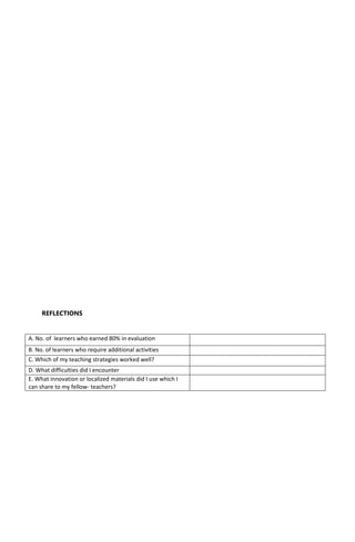 REFLECTIONS
A. No. of learners who earned 80% in evaluation
B. No. of learners who require additional activities
C. Which of my teaching strategies worked well?
D. What difficulties did I encounter
E. What innovation or localized materials did I use which I
can share to my fellow- teachers?
 