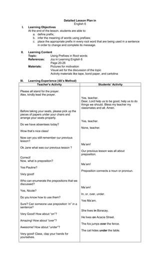 Detailed Lesson Plan in
English 6
I. Learning Objectives
At the end of the lesson, students are able to:
a. define prefix;
b. infer the meaning of words using prefixes;
c. place the appropriate prefix in every root word that are being used in a sentence
in order to change and complete its message.
II. Learning Content
Topic: Using Prefixes in Root words
References: Joy in Learning English 6
Page 20-26
Materials: Pictures for motivation
Visual aid for the discussion of the topic
Activity materials like tape, bond paper, and cartolina
III. Learning Experience (4A’s Method)
Teacher’s Activity Students’ Activity
Please all stand for the prayer.
Alex, kindly lead the prayer.
Before taking your seats, please pick up the
pieces of papers under your chairs and
arrange your seats properly.
Do we have absentees today?
Wow that’s nice class!
Now can you still remember our previous
lesson?
Ok Jane what was our previous lesson ?
Correct!
Now, what is preposition?
Yes Pauline?
Very good!
Who can enumerate the prepositions that we
discussed?
Yes, Nicole?
Do you know how to use them?
Sure? Can someone use preposition ‘in” in a
sentence?
Very Good! How about “on”?
Amazing! How about “over”?
Awesome! How about “under”?
Very good! Class, clap your hands for
yourselves.
Yes, teacher.
Dear, Lord help us to be good, help us to do
things we should. Bless my teacher my
classmates and all. Amen.
Yes, teacher.
None, teacher.
Ma’am!
Our previous lesson was all about
preposition.
Ma’am!
Preposition connects a noun or pronoun.
Ma’am!
In, or, over, under.
Yes Ma’am.
She lives in Boracay.
He lives on Acacia Street.
The fox jumps over the fence.
The cat hides under the table.
 