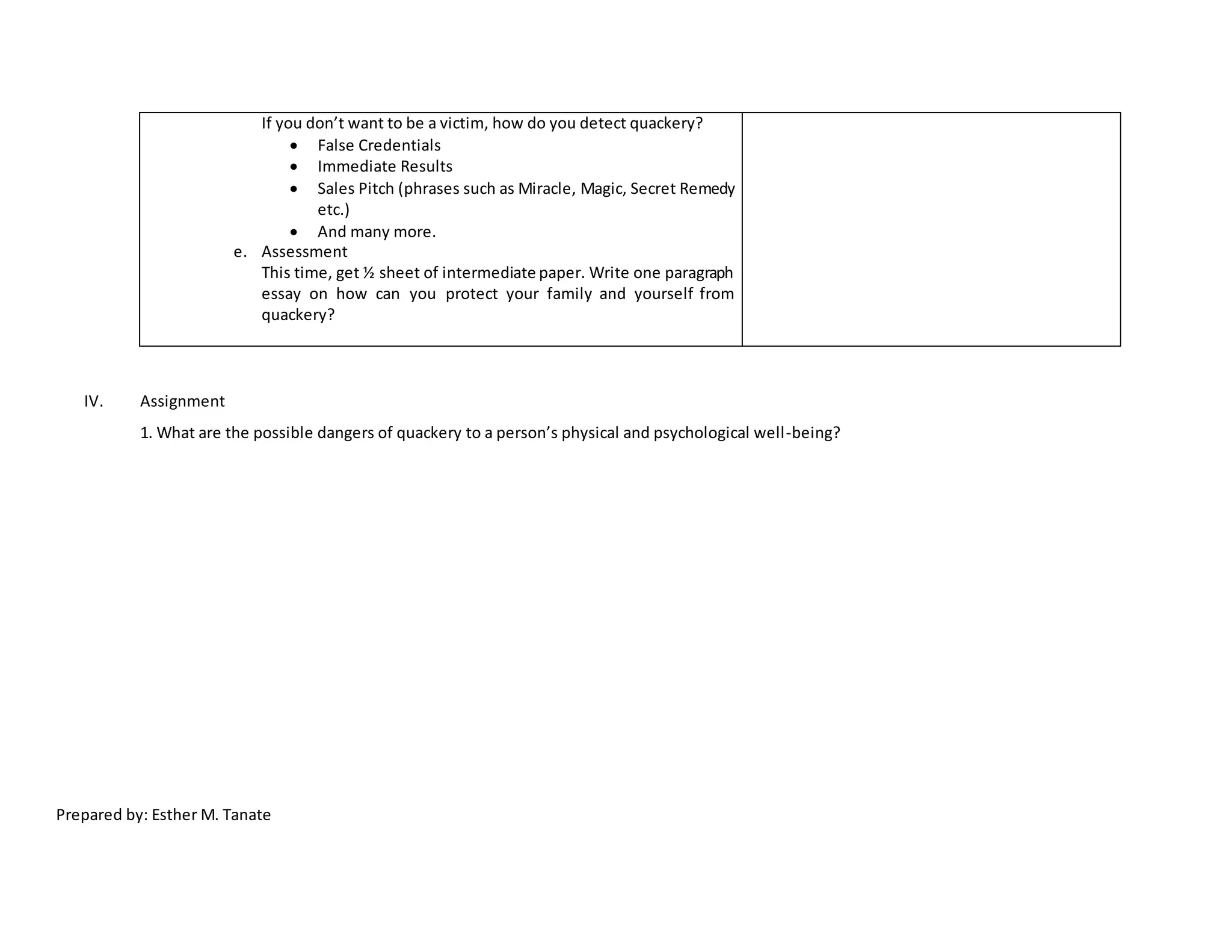 If you don’t want to be a victim, how do you detect quackery?
 False Credentials
 Immediate Results
 Sales Pitch (phrases such as Miracle, Magic, Secret Remedy
etc.)
 And many more.
e. Assessment
This time, get ½ sheet of intermediate paper. Write one paragraph
essay on how can you protect your family and yourself from
quackery?
IV. Assignment
1. What are the possible dangers of quackery to a person’s physical and psychological well-being?
Prepared by: Esther M. Tanate
 