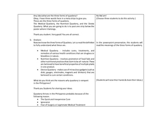 Any idea what are the three forms of quackery?
Okay, I have three words here in a meta strips to give you.
These are the three forms of quackery.
The Medical Quackery, the Nutrition Quackery, and the Device
Quackery. What you are going to do is to post one strip below the
poster where it belongs.
Thank you student. Very good! You are all correct.
b. Analysis
Nowwe knowthe three formsof Quackery.Let usreadthedefinition
to fully understand what these are.
 Medical Quackery - includes cures, treatments, and
remedies of various health conditions that are drugless or
bloodless in nature.
 Nutrition Quackery - involves promotion of food fads and
othernutritional practicesthatclaimtobe all-natural.These
are believedtohave beneficial propertiesof multiple plants
in one product.
 Device Quackery - makesuse of miraculousgadgets(suchas
dials, gauges, electrodes, magnets and blinkers) that are
believed to cure certain conditions.
What do you think are the reasons why quackery is rampant
in the Philippines?
Thank you Students for sharing your ideas.
Quackery thrives in the Philippines probably because of the
following reason.
 The Quick and Inexpensive Cure
 Ignorance
 Fear of Surgery or Legitimate Medical Treatment
No Ma’am!
(Choose three students to do this activity.)
In the powerpoint presenation, the students will
readthe meanings of the three forms of quackery.
(Studentswillraise theirhands&share theirideas.)
 