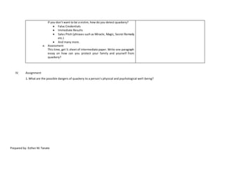 If you don’t want to be a victim, how do you detect quackery?
 False Credentials
 Immediate Results
 Sales Pitch (phrases such as Miracle, Magic, Secret Remedy
etc.)
 And many more.
e. Assessment
This time, get ½ sheet of intermediate paper. Write one paragraph
essay on how can you protect your family and yourself from
quackery?
IV. Assignment
1. What are the possible dangers of quackery to a person’s physical and psychological well-being?
Prepared by: Esther M. Tanate
 