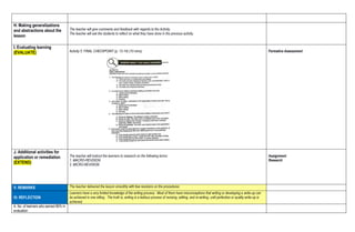 H. Making generalizations
and abstractions about the
lesson
The teacher will give comments and feedback with regards to the Activity.
The teacher will ask the students to reflect on what they have done in the previous activity.
I. Evaluating learning
(EVALUATE) Activity 5. FINAL CHECKPOINT (p. 13-14) (10 mins) Formative Assessment
J. Additional activities for
application or remediation
(EXTEND)
The teacher will instruct the learners to research on the following terms:
1. MACRO-REVISION
2. MICRO-REVISION
Assignment
Research
V. REMARKS The teacher delivered the lesson smoothly with few revisions on the procedures.
VI. REFLECTION
Learners have a very limited knowledge of the writing process. Most of them have misconceptions that writing or developing a write-up can
be achieved in one sitting. The truth is, writing is a tedious process of revising, editing, and re-writing, until perfection or quality write-up is
achieved.
A. No. of learners who earned 80% in
evaluation
 