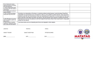 prepared by: checked by: noted by:
SUBJECT TEACHER SUBJECT GROUP HEAD OFFICER IN-CHARGE
DATE: ___________________ DATE: ________________ DATE: ________________
B. No. of learners who require
additional activities for remediation
who scored below 80%
C. Did the remedial lessons work?
No of learners who have caught up
with the lesson
D. No. of learners who continue to
require remediation
E. With of my teaching strategies
worked well? Why did this work?
According to my observations of the lesson, my teaching methods worked because I used technology (PowerPoint
presentation for visual learners) and a microphone to make my voice audible for auditory learners. I also required the
students to write their own formal themes in their own handwriting and to base them on current events from their local
area so that they could relate to the lesson. By doing so, they also became more conscious of spelling and grammar.
F. What difficulties did I encounter
which my principal or superior can
help me solve?
Most learners do not have the patience to write their original formal themes. Most of them would resort to “copy-paste”
articles from the Internet.
G. What innovation or localized
materials did I use/discover which I
wish to share with other teachers?
Local news stories can be an interesting topic that can be integrated in other subjects.
 