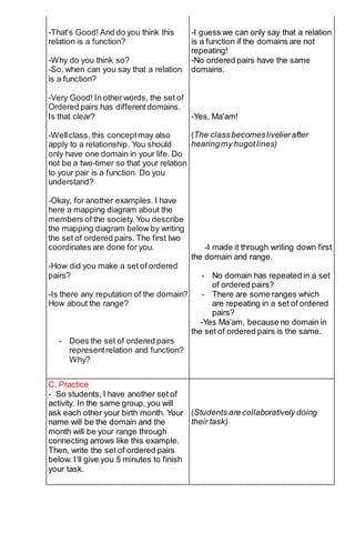 -That's Good! And do you think this
relation is a function?
-Why do you think so?
-So, when can you say that a relation
is a function?
-Very Good! In other words, the set of
Ordered pairs has differentdomains.
Is that clear?
-Wellclass, this conceptmay also
apply to a relationship. You should
only have one domain in your life. Do
not be a two-timer so that your relation
to your pair is a function. Do you
understand?
-Okay, for another examples. I have
here a mapping diagram about the
members of the society.You describe
the mapping diagram below by writing
the set of ordered pairs. The first two
coordinates are done for you.
-How did you make a set of ordered
pairs?
-Is there any reputation of the domain?
How about the range?
- Does the set of ordered pairs
representrelation and function?
Why?
-I guess we can only say that a relation
is a function if the domains are not
repeating!
-No ordered pairs have the same
domains.
-Yes, Ma'am!
(The classbecomeslivelierafter
hearingmy hugotlines)
-I made it through writing down first
the domain and range.
- No domain has repeated in a set
of ordered pairs?
- There are some ranges which
are repeating in a set of ordered
pairs?
-Yes Ma’am, because no domain in
the set of ordered pairs is the same.
C. Practice
- So students, I have another set of
activity. In the same group, you will
ask each other your birth month. Your
name will be the domain and the
month will be your range through
connecting arrows like this example.
Then, write the set of ordered pairs
below. I’ll give you 5 minutes to finish
your task.
(Students are collaboratively doing
their task)
 