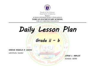 Republic of the Philippines
Department of Education
Region I
SCHOOLS DIVISION OFFICE I PANGASINAN
TOBUAN ELEMENTARY SCHOOL
TOBUAN, LABRADOR, PANGASINAN
Daily Lesson Plan
Grade ii – b
NADINE ANGELIE A. HIZON
substitute teacher
JORGE L. ABALOS
SCHOOL HEAD
 