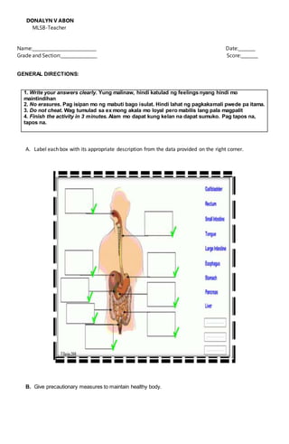 DONALYN V ABON
MLSB-Teacher
Name:______________________________ Date:________
Grade and Section:_________________ Score:________
GENERAL DIRECTIONS:
1. Write your answers clearly. Yung malinaw, hindi katulad ng feelings nyang hindi mo
maintindihan
2. No erasures. Pag isipan mo ng mabuti bago isulat. Hindi lahat ng pagkakamali pwede pa itama.
3. Do not cheat. Wag tumulad sa ex mong akala mo loyal pero mabilis lang pala magpalit
4. Finish the activity in 3 minutes. Alam mo dapat kung kelan na dapat sumuko. Pag tapos na,
tapos na.
A. Label each box with its appropriate description from the data provided on the right corner.
B. Give precautionary measures to maintain healthy body.
 